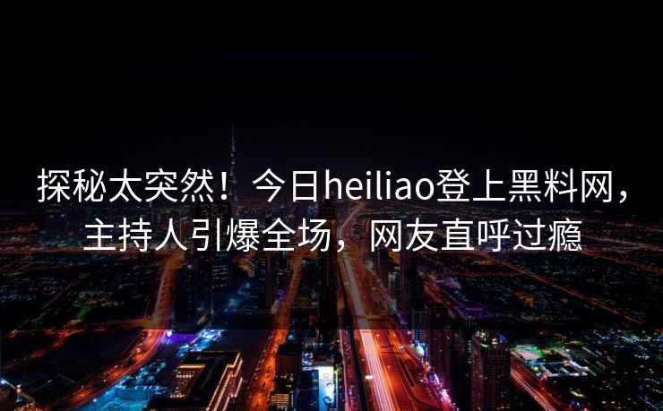 探秘太突然！今日heiliao登上黑料网，主持人引爆全场，网友直呼过瘾
