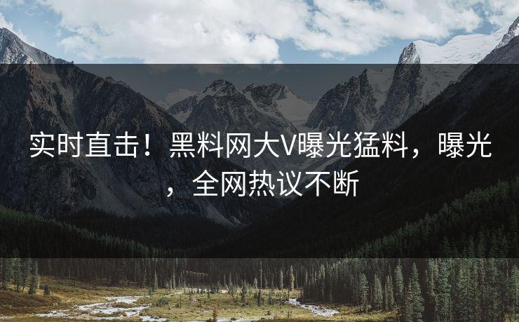 实时直击！黑料网大V曝光猛料，曝光，全网热议不断