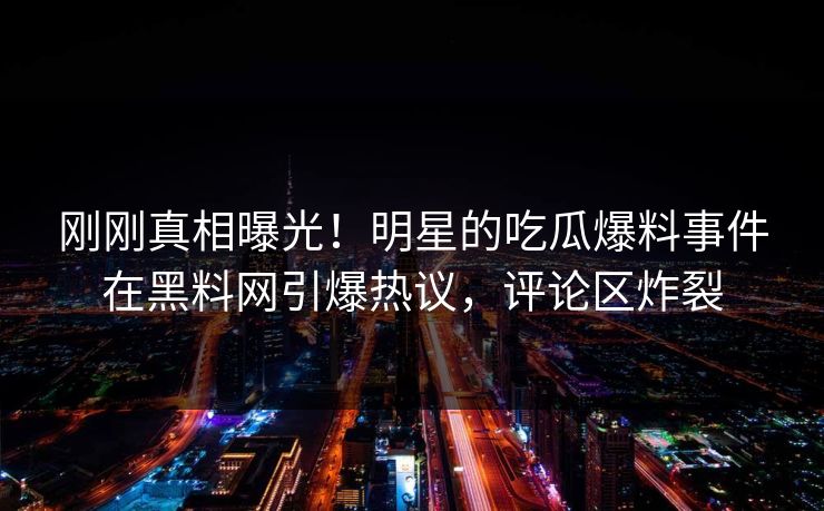 刚刚真相曝光！明星的吃瓜爆料事件在黑料网引爆热议，评论区炸裂