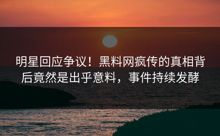 明星回应争议！黑料网疯传的真相背后竟然是出乎意料，事件持续发酵