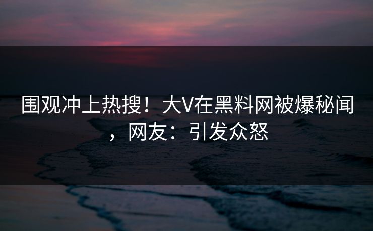 围观冲上热搜！大V在黑料网被爆秘闻，网友：引发众怒