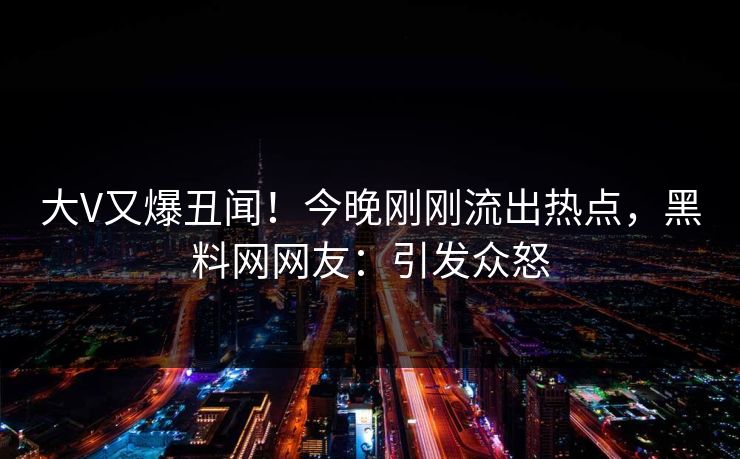 大V又爆丑闻！今晚刚刚流出热点，黑料网网友：引发众怒