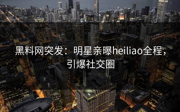 黑料网突发：明星亲曝heiliao全程，引爆社交圈