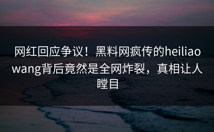 网红回应争议！黑料网疯传的heiliaowang背后竟然是全网炸裂，真相让人瞠目