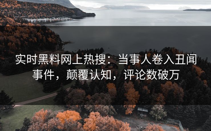 实时黑料网上热搜：当事人卷入丑闻事件，颠覆认知，评论数破万