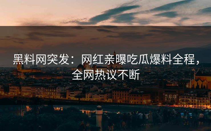 黑料网突发：网红亲曝吃瓜爆料全程，全网热议不断
