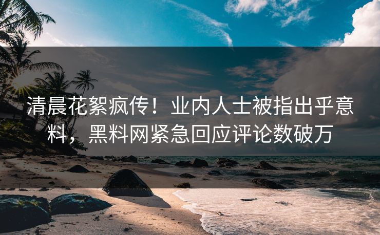 清晨花絮疯传！业内人士被指出乎意料，黑料网紧急回应评论数破万