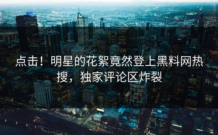 点击！明星的花絮竟然登上黑料网热搜，独家评论区炸裂