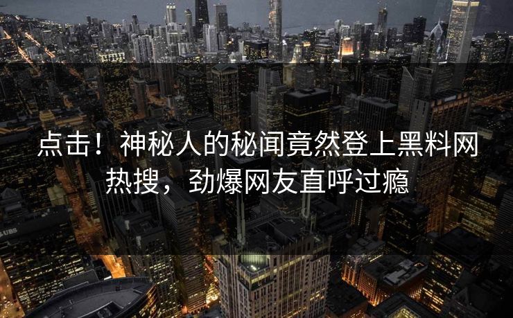 点击！神秘人的秘闻竟然登上黑料网热搜，劲爆网友直呼过瘾