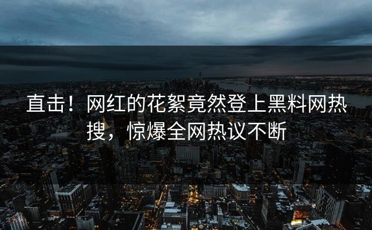 直击！网红的花絮竟然登上黑料网热搜，惊爆全网热议不断
