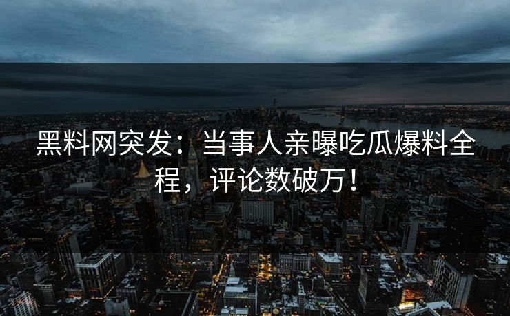 黑料网突发：当事人亲曝吃瓜爆料全程，评论数破万！