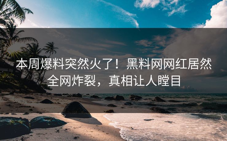 本周爆料突然火了！黑料网网红居然全网炸裂，真相让人瞠目