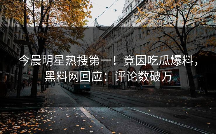 今晨明星热搜第一！竟因吃瓜爆料，黑料网回应：评论数破万