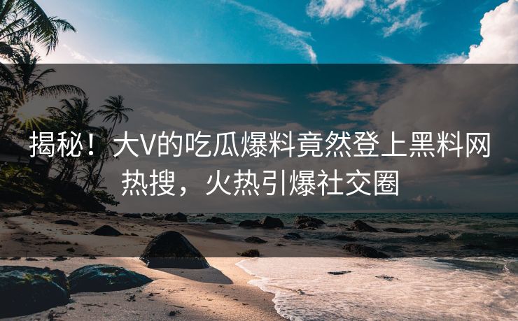 揭秘！大V的吃瓜爆料竟然登上黑料网热搜，火热引爆社交圈