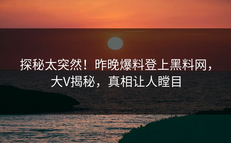 探秘太突然！昨晚爆料登上黑料网，大V揭秘，真相让人瞠目