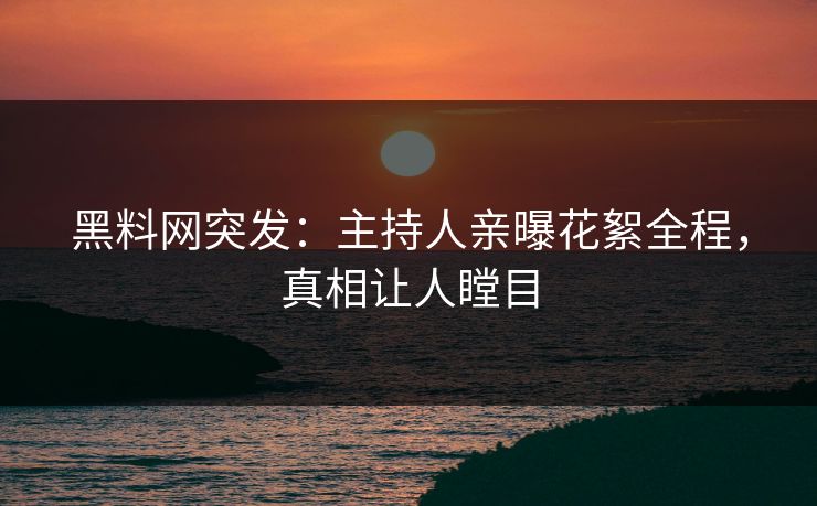 黑料网突发：主持人亲曝花絮全程，真相让人瞠目