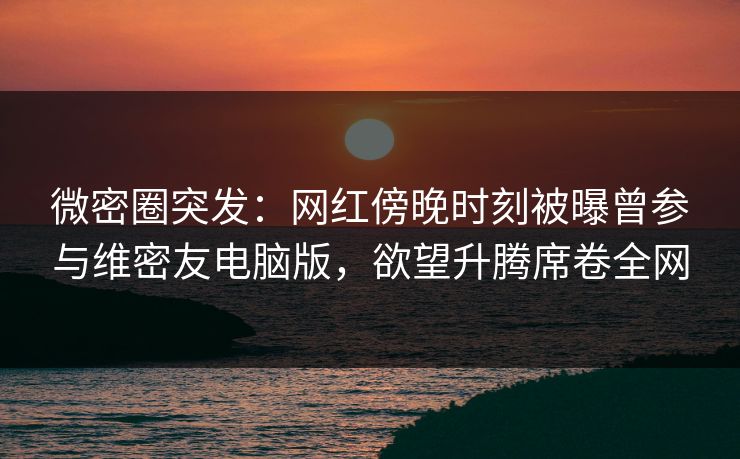 微密圈突发：网红傍晚时刻被曝曾参与维密友电脑版，欲望升腾席卷全网