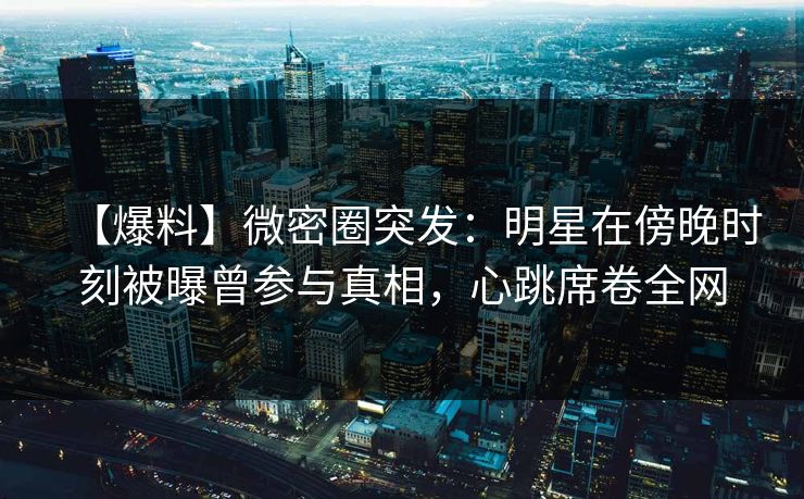 【爆料】微密圈突发：明星在傍晚时刻被曝曾参与真相，心跳席卷全网