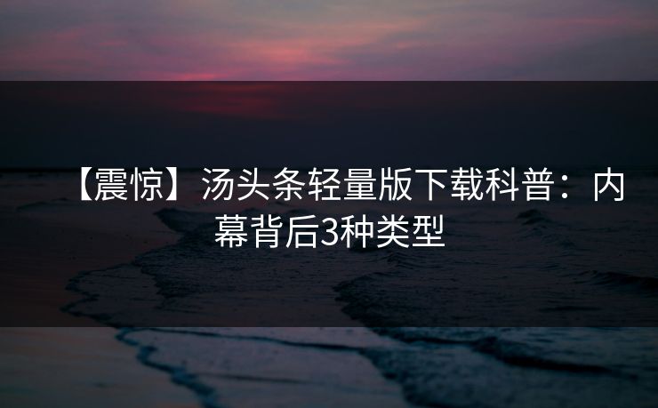 【震惊】汤头条轻量版下载科普：内幕背后3种类型