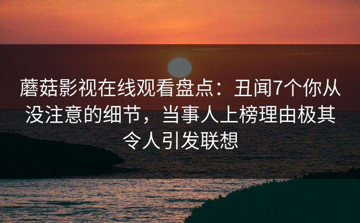 蘑菇影视在线观看盘点：丑闻7个你从没注意的细节，当事人上榜理由极其令人引发联想