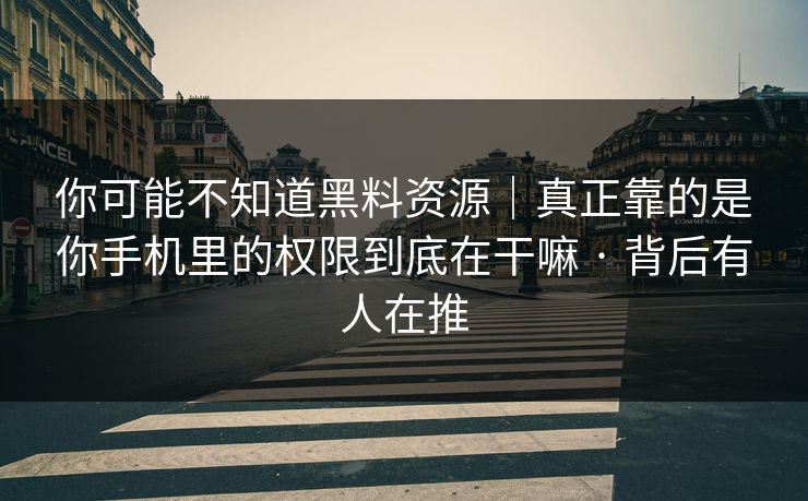 你可能不知道黑料资源｜真正靠的是你手机里的权限到底在干嘛 · 背后有人在推