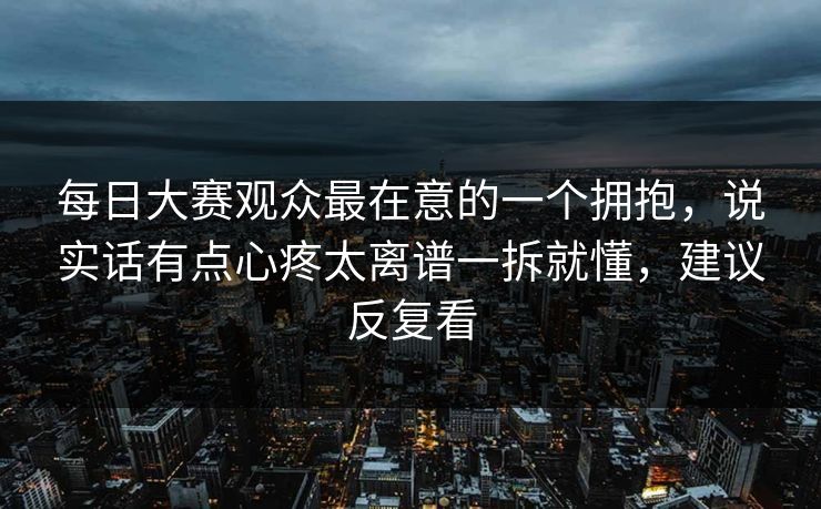 每日大赛观众最在意的一个拥抱，说实话有点心疼太离谱一拆就懂，建议反复看