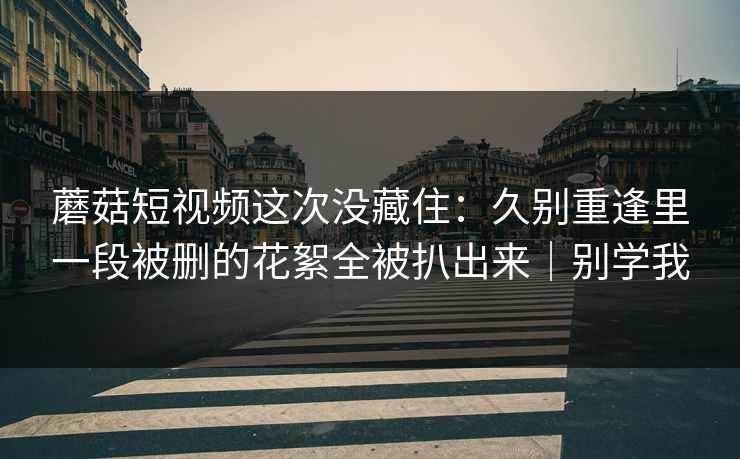 蘑菇短视频这次没藏住:久别重逢里一段被删的花絮全被扒出来|别学我 蘑菇短视频这次没藏住:久别重逢里一段被删的花絮全被扒出来|别学我