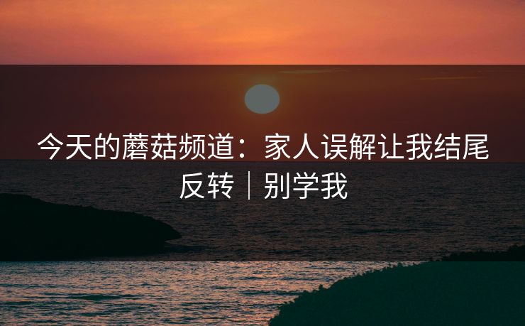 今天的蘑菇频道:家人误解让我结尾反转|别学我 今天的蘑菇频道:家人误解让我结尾反转|别学我