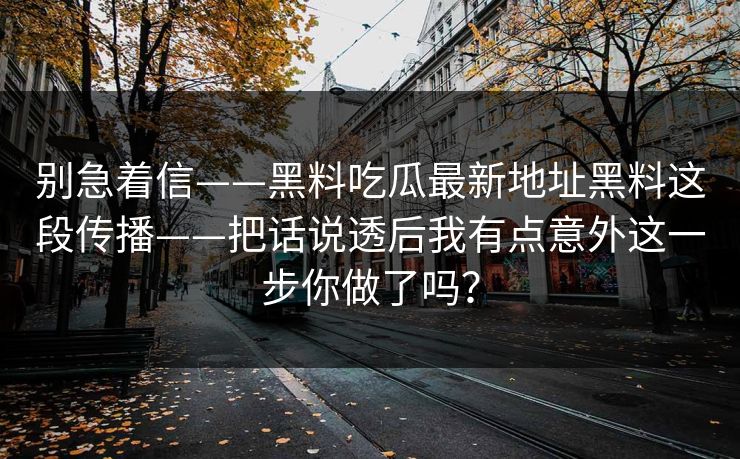 别急着信——黑料吃瓜最新地址黑料这段传播——把话说透后我有点意外这一步你做了吗? 别急着信——黑料吃瓜最新地址黑料这段传播——把话说透后我有点意外这一步你做了吗?
