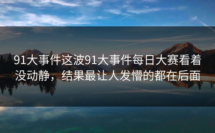91大事件这波91大事件每日大赛看着没动静，结果最让人发懵的都在后面
