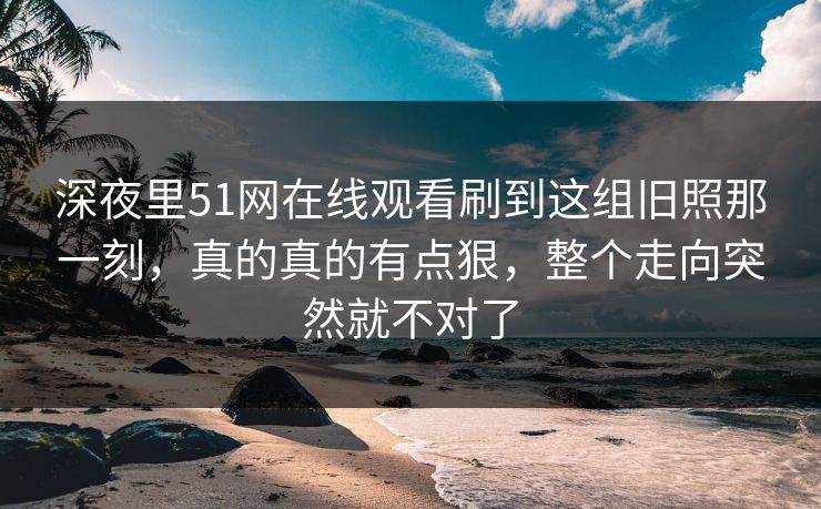 深夜里51网在线观看刷到这组旧照那一刻，真的真的有点狠，整个走向突然就不对了