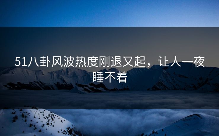51八卦风波热度刚退又起，让人一夜睡不着