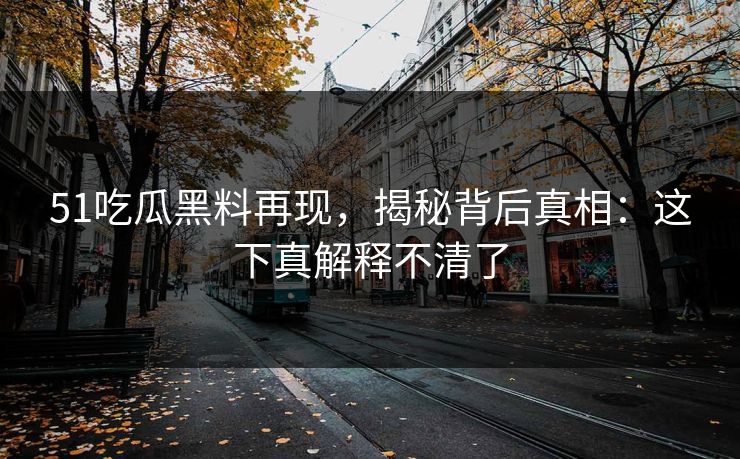 51吃瓜黑料再现，揭秘背后真相：这下真解释不清了