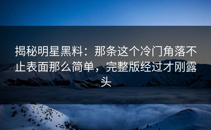 揭秘明星黑料：那条这个冷门角落不止表面那么简单，完整版经过才刚露头