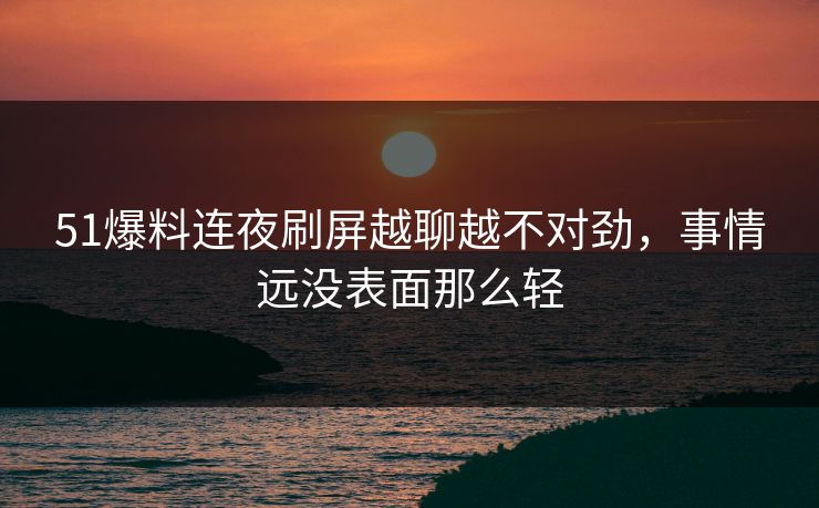 51爆料连夜刷屏越聊越不对劲，事情远没表面那么轻
