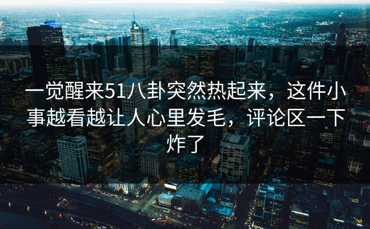 一觉醒来51八卦突然热起来，这件小事越看越让人心里发毛，评论区一下炸了
